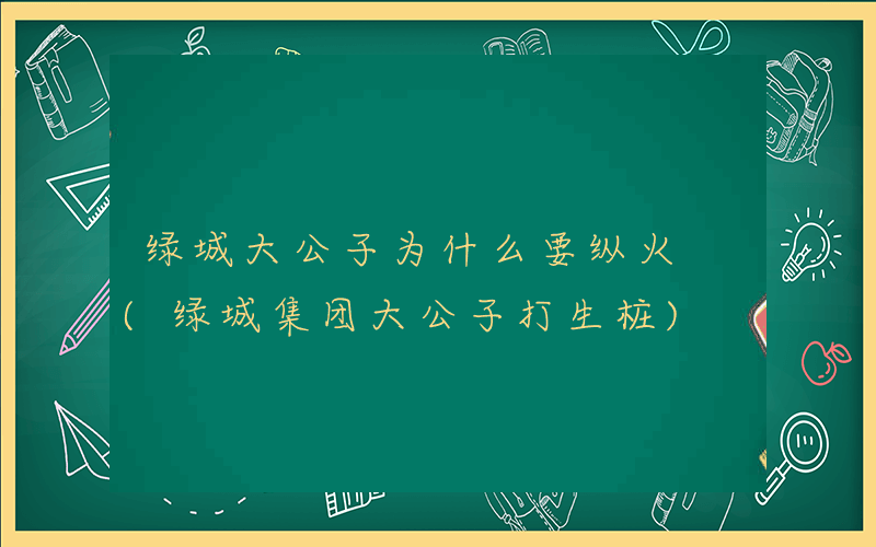 绿城大公子为什么要纵火 (绿城集团大公子打生桩)